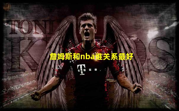 詹姆斯和nba谁关系最好